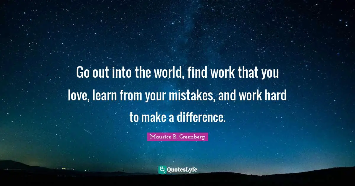 Go out into the world, find work that you love, learn from your mistakes, and work hard to make a difference.