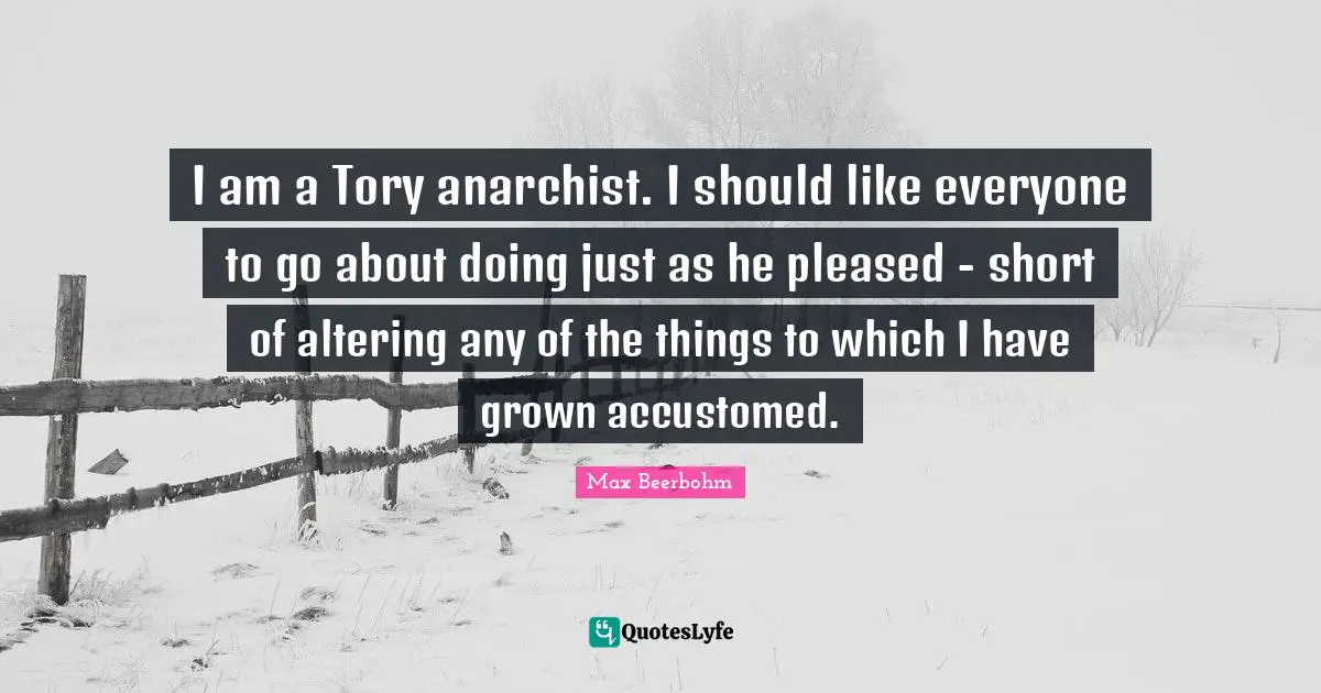 I am a Tory anarchist. I should like everyone to go about doing just as he pleased - short of altering any of the things to which I have grown accustomed.