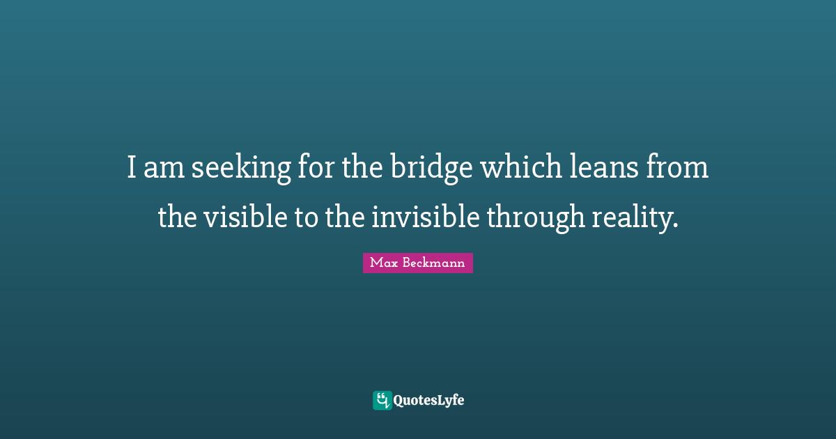 I am seeking for the bridge which leans from the visible to the invisible through reality.