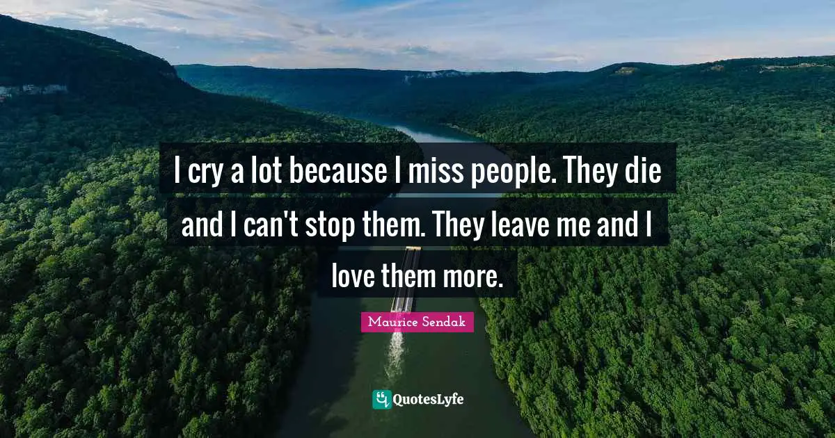 I cry a lot because I miss people. They die and I can't stop them. They leave me and I love them more.