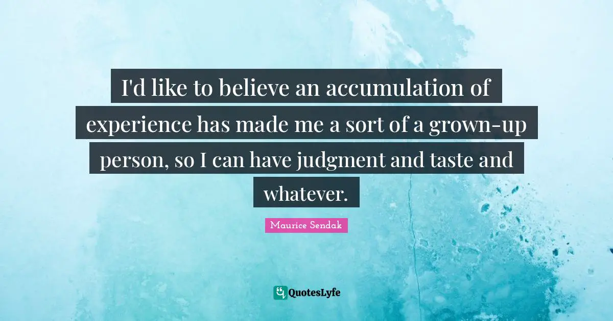 I'd like to believe an accumulation of experience has made me a sort of a grown-up person, so I can have judgment and taste and whatever.