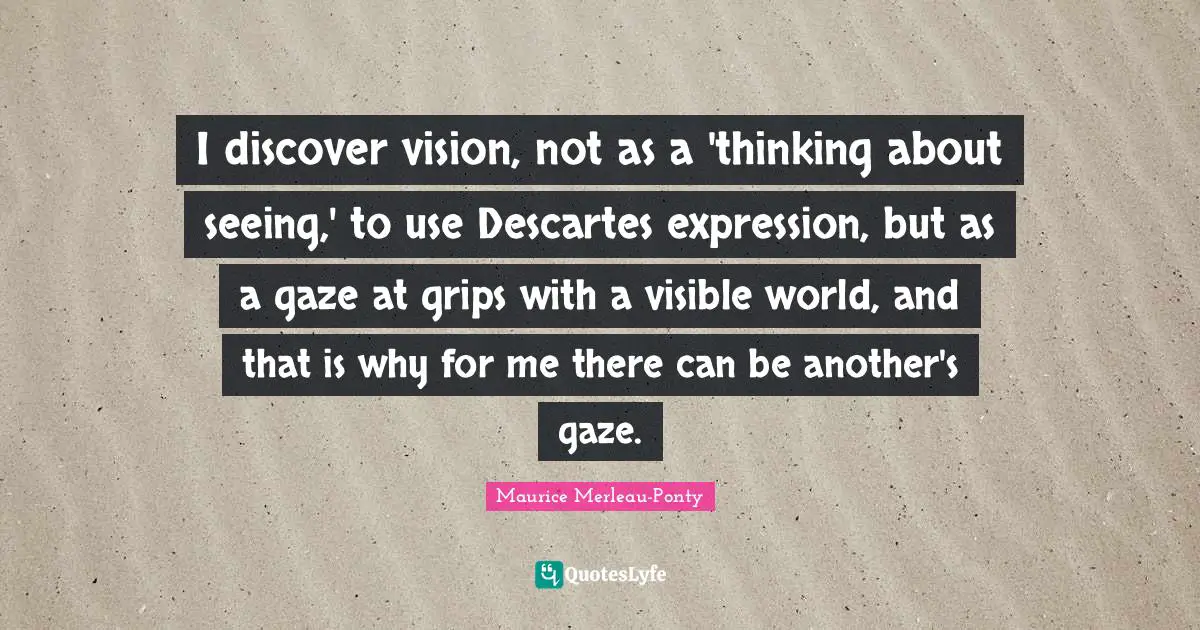 I discover vision, not as a 'thinking about seeing,' to use Descartes expression, but as a gaze at grips with a visible world, and that is why for me there can be another's gaze.