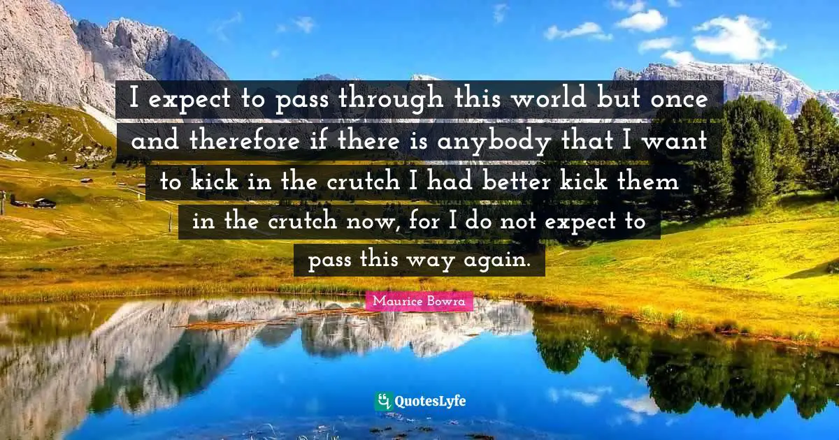 Maurice Bowra Quotes: "I expect to pass through this world but once and therefore if there is anybody that I want to kick in the crutch I had better kick them in the crutch now, for I do not expect to pass this way again."
