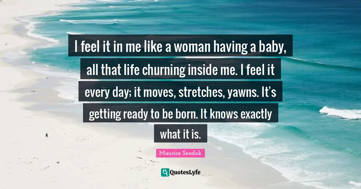 Having A Baby Quotes: "I feel it in me like a woman having a baby, all that life churning inside me. I feel it every day; it moves, stretches, yawns. It's getting ready to be born. It knows exactly what it is."