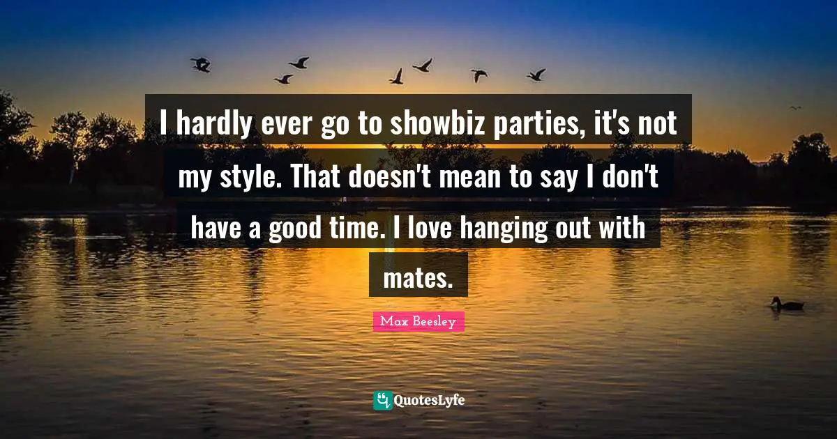 I hardly ever go to showbiz parties, it's not my style. That doesn't mean to say I don't have a good time. I love hanging out with mates.