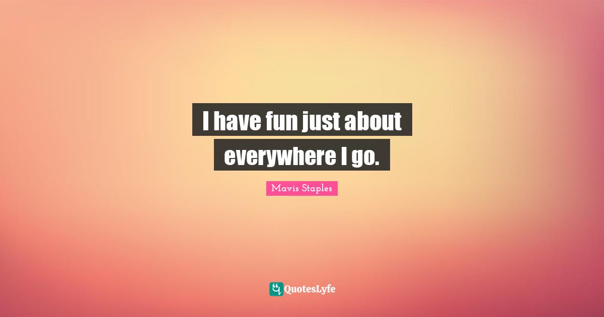 I have fun just about everywhere I go.