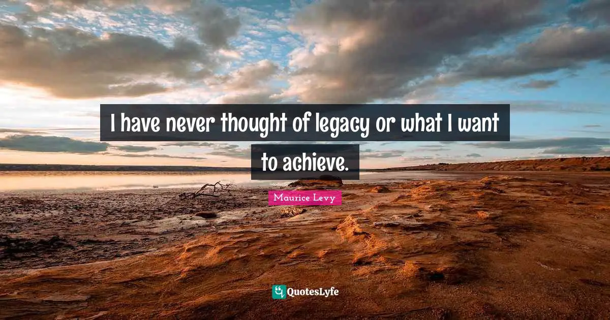 I have never thought of legacy or what I want to achieve.
