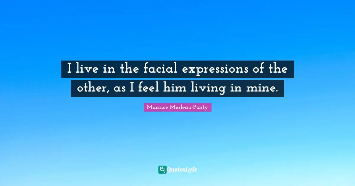 I live in the facial expressions of the other, as I feel him living in mine.