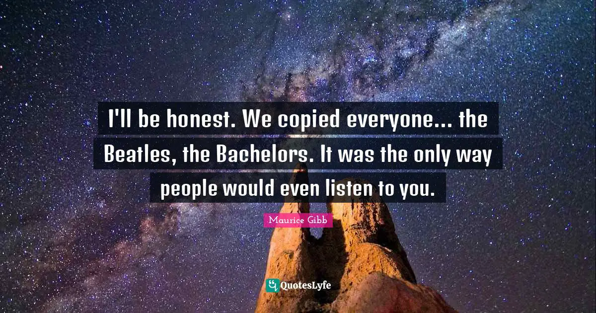 I'll be honest. We copied everyone... the Beatles, the Bachelors. It was the only way people would even listen to you.