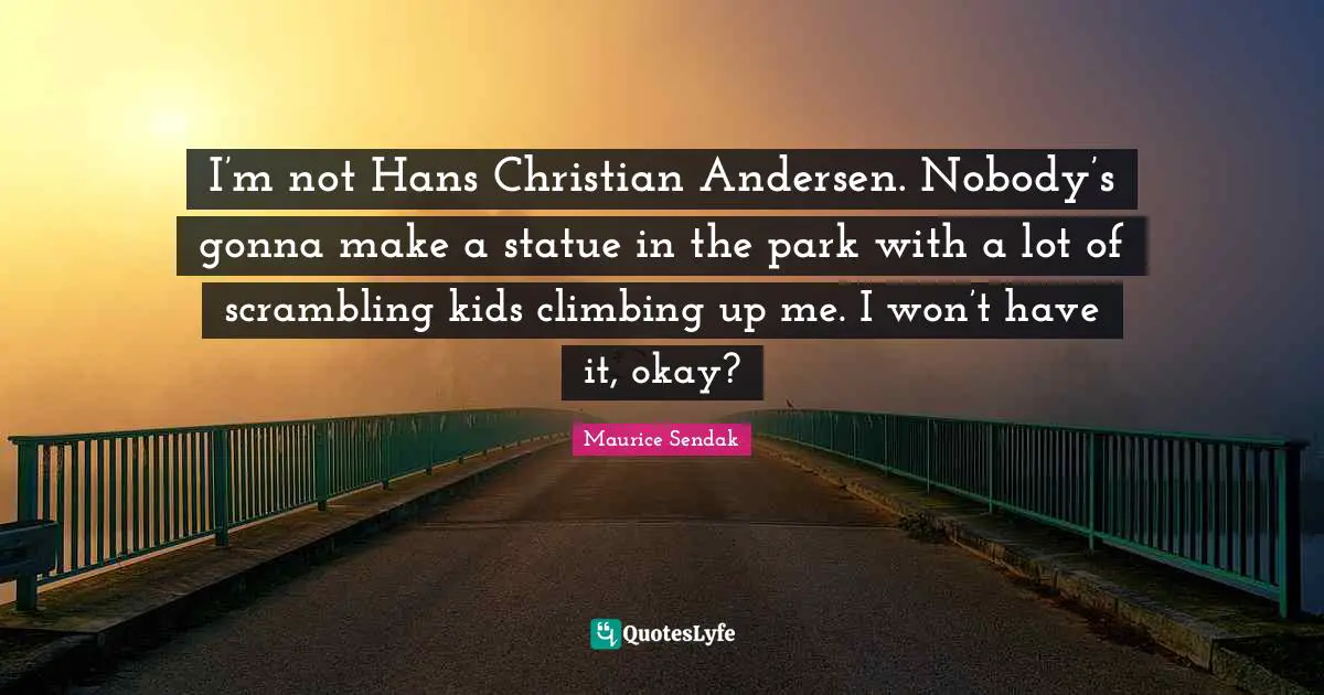 I’m not Hans Christian Andersen. Nobody’s gonna make a statue in the park with a lot of scrambling kids climbing up me. I won’t have it, okay?