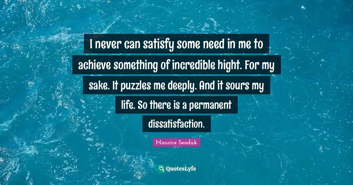 I never can satisfy some need in me to achieve something of incredible hight. For my sake. It puzzles me deeply. And it sours my life. So there is a permanent dissatisfaction.