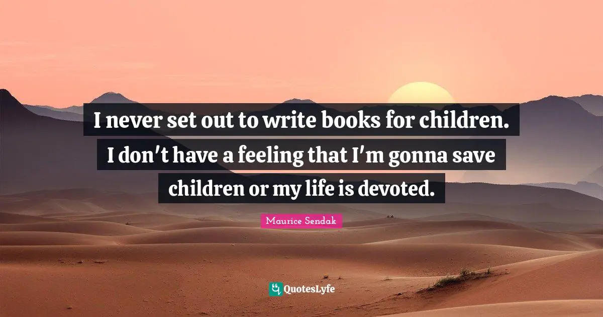 I never set out to write books for children. I don't have a feeling that I'm gonna save children or my life is devoted.