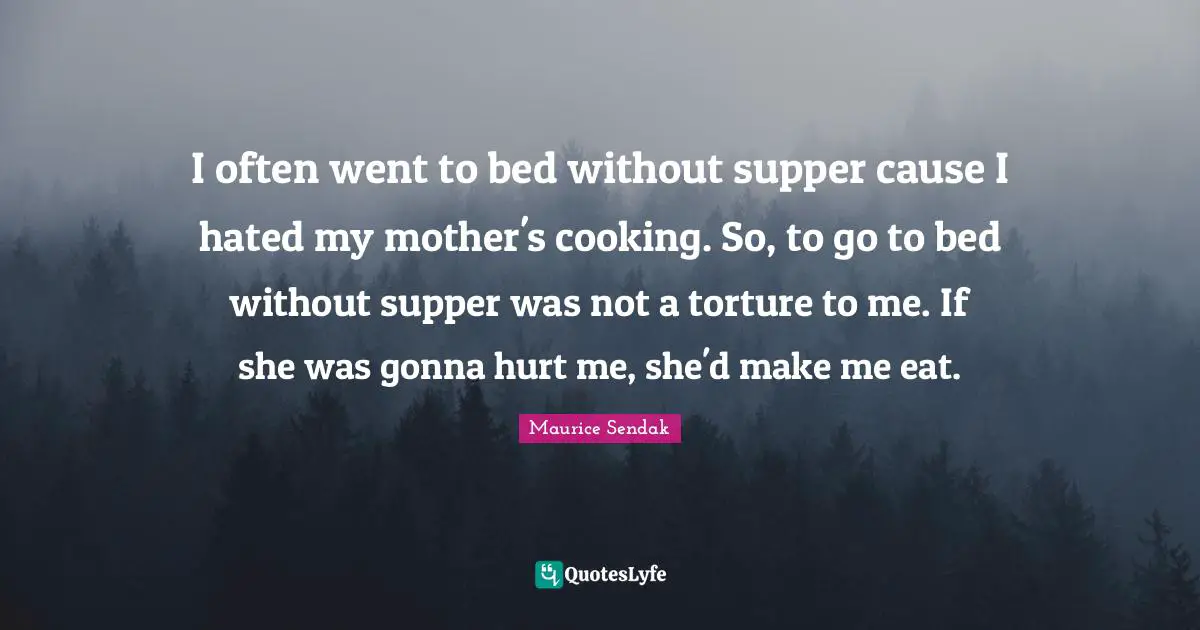 I often went to bed without supper cause I hated my mother's cooking. So, to go to bed without supper was not a torture to me. If she was gonna hurt me, she'd make me eat.