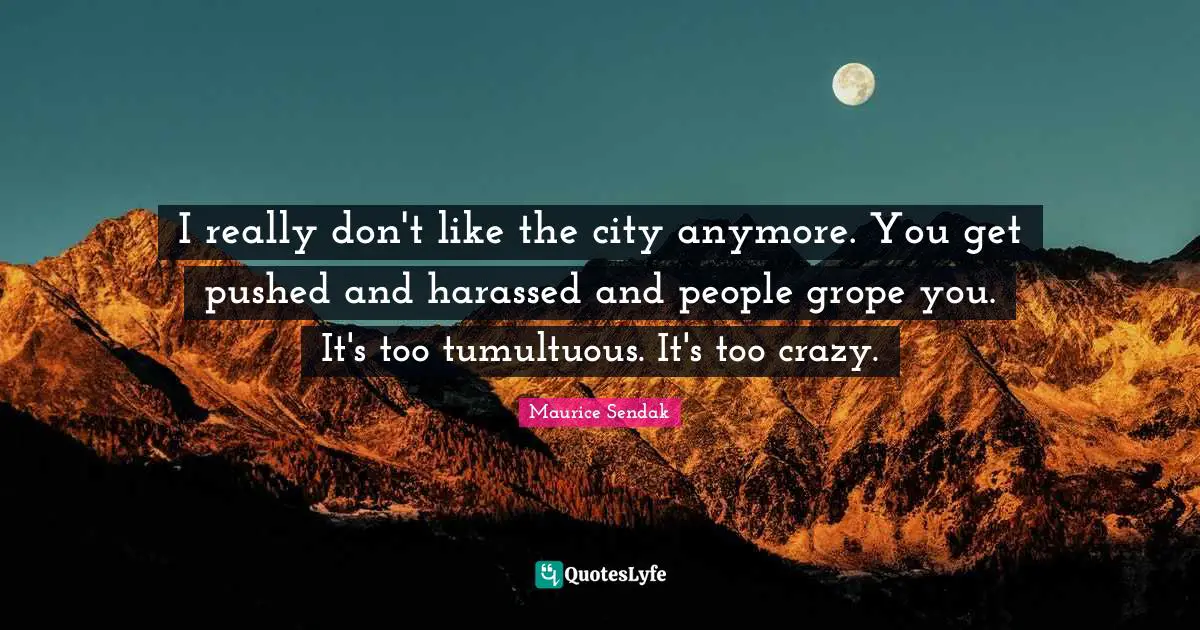 I really don't like the city anymore. You get pushed and harassed and people grope you. It's too tumultuous. It's too crazy.