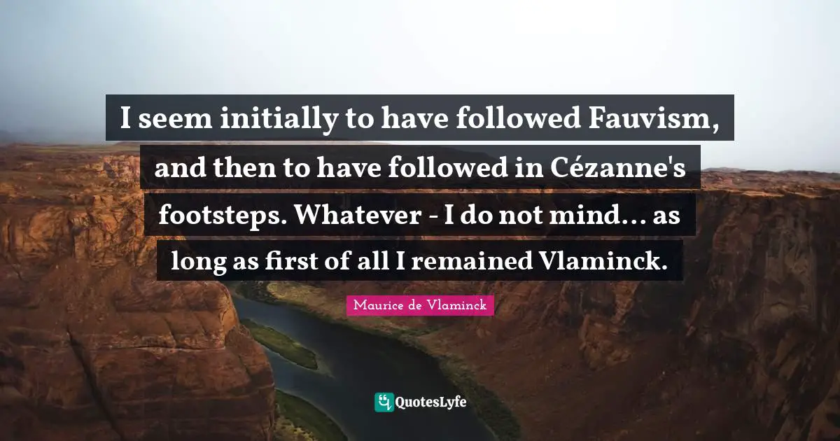 I seem initially to have followed Fauvism, and then to have followed in Cézanne's footsteps. Whatever - I do not mind... as long as first of all I remained Vlaminck.