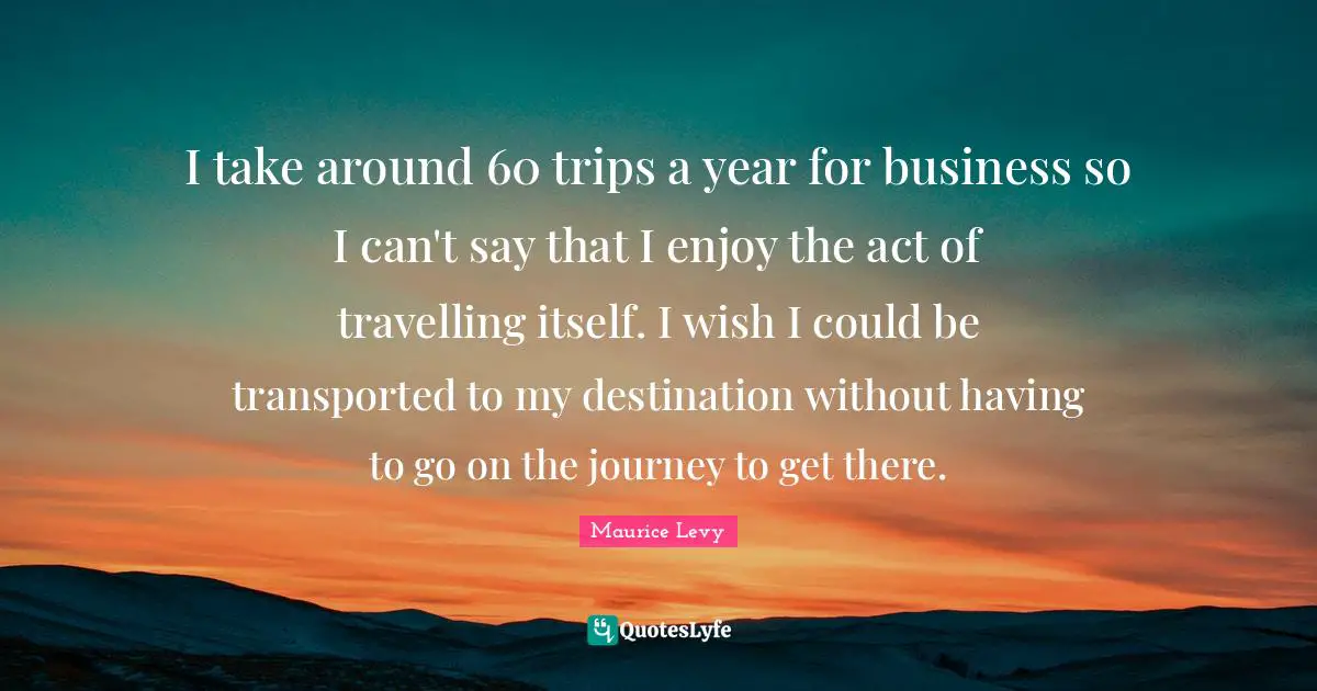 I take around 60 trips a year for business so I can't say that I enjoy the act of travelling itself. I wish I could be transported to my destination without having to go on the journey to get there.