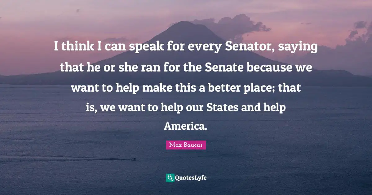 Max Baucus Quotes: "I think I can speak for every Senator, saying that he or she ran for the Senate because we want to help make this a better place; that is, we want to help our States and help America."
