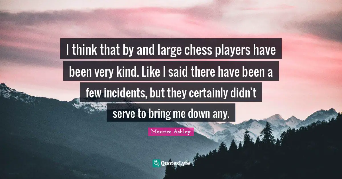 I think that by and large chess players have been very kind. Like I said there have been a few incidents, but they certainly didn't serve to bring me down any.