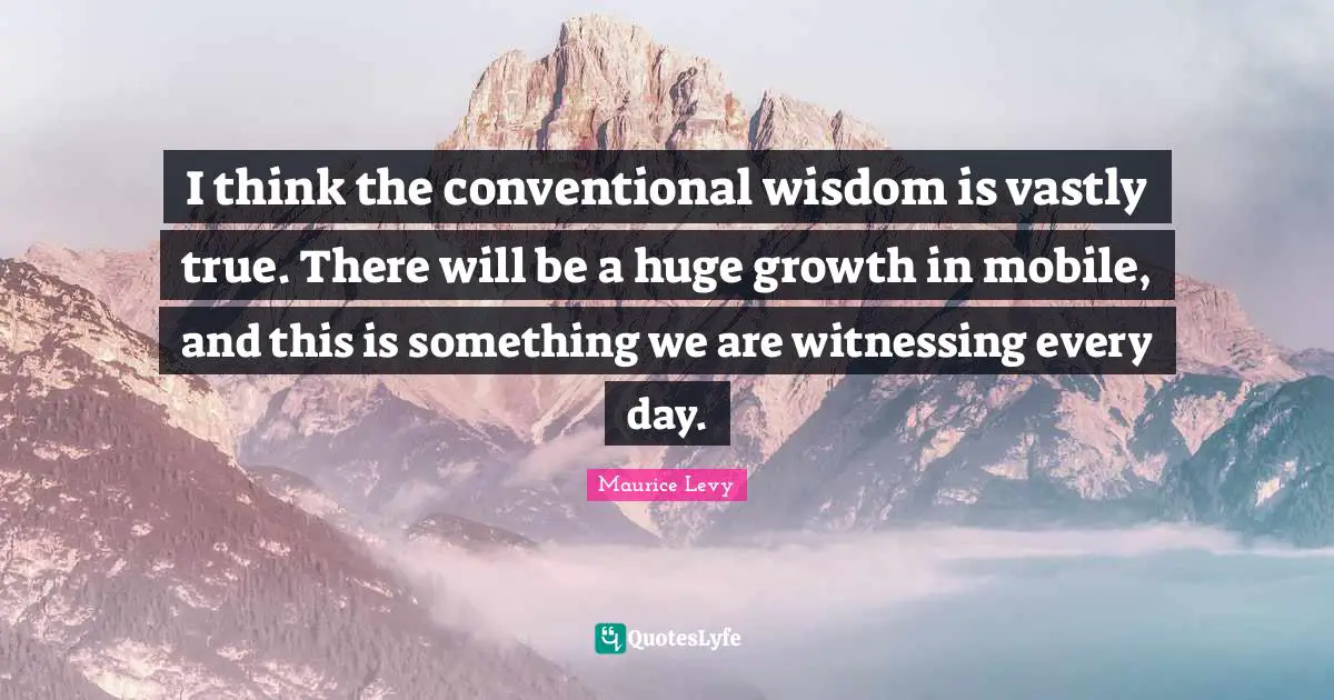 I think the conventional wisdom is vastly true. There will be a huge growth in mobile, and this is something we are witnessing every day.