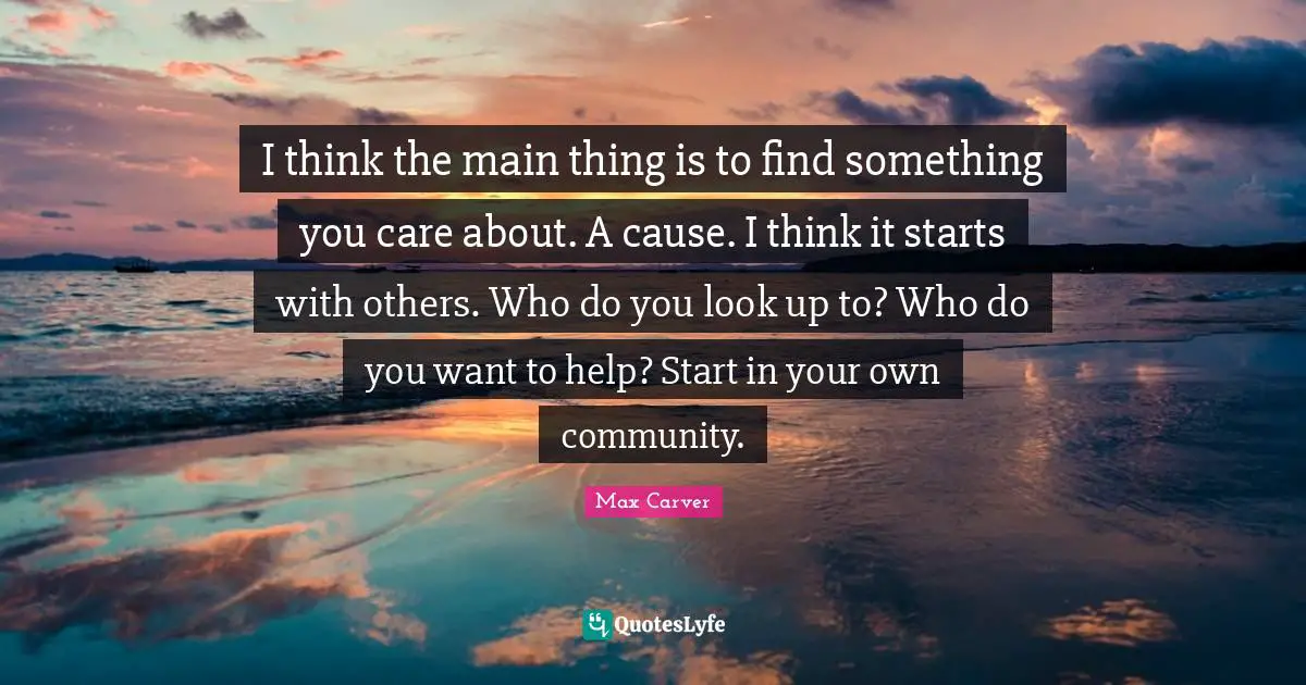 I think the main thing is to find something you care about. A cause. I think it starts with others. Who do you look up to? Who do you want to help? Start in your own community.