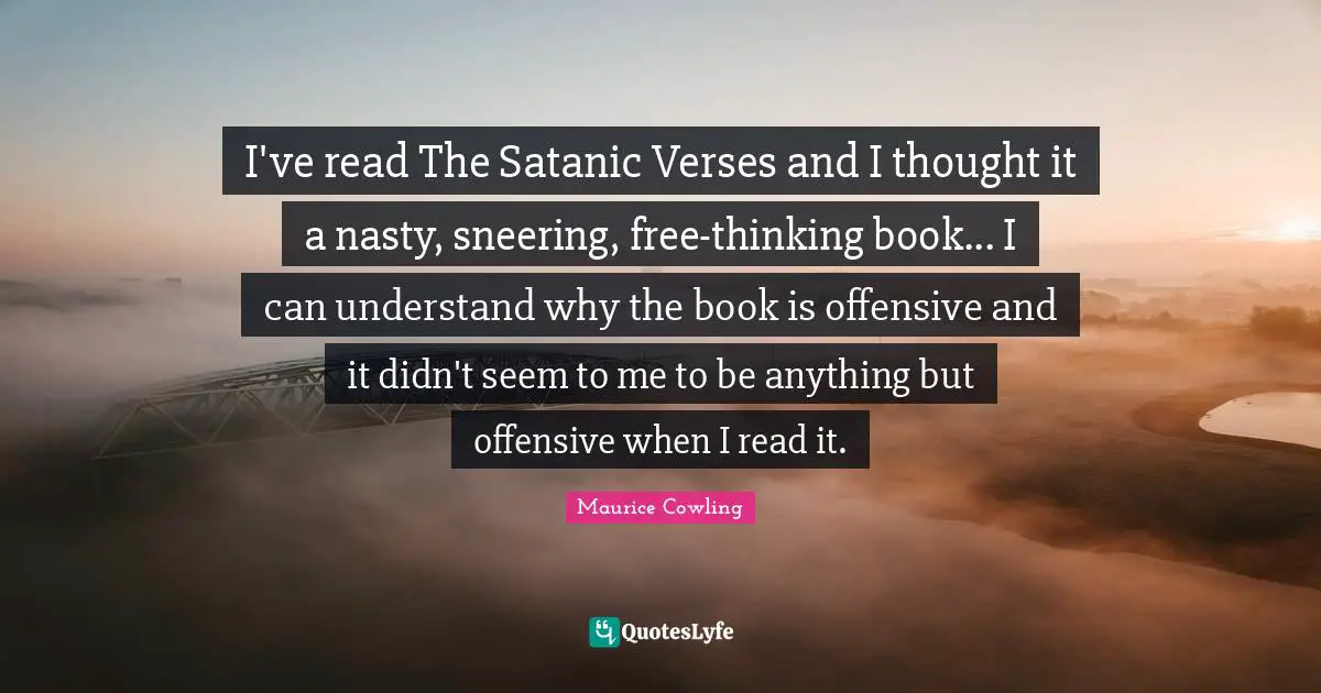 I've read The Satanic Verses and I thought it a nasty, sneering, free-thinking book... I can understand why the book is offensive and it didn't seem to me to be anything but offensive when I read it.
