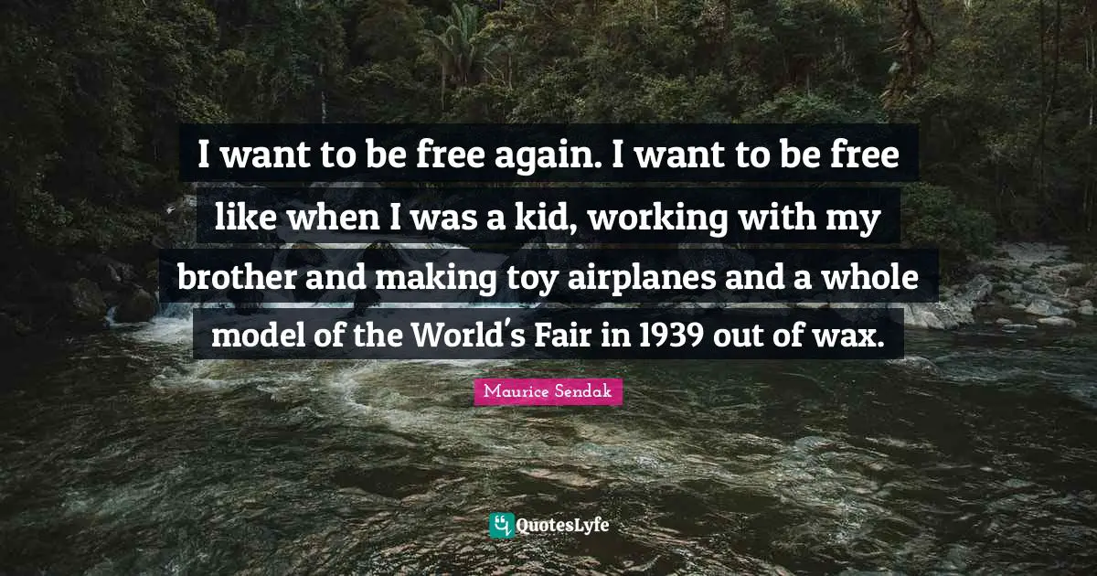 I want to be free again. I want to be free like when I was a kid, working with my brother and making toy airplanes and a whole model of the World's Fair in 1939 out of wax.