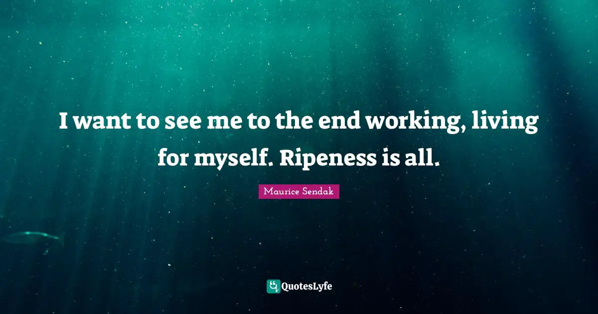 I want to see me to the end working, living for myself. Ripeness is all.