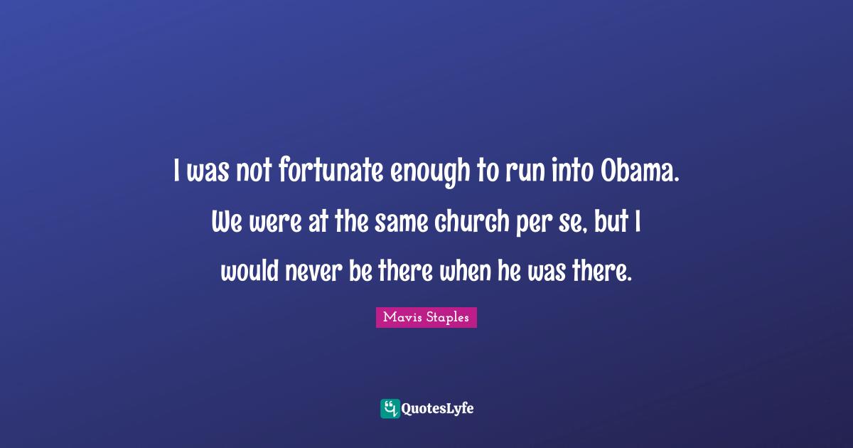 I was not fortunate enough to run into Obama. We were at the same church per se, but I would never be there when he was there.