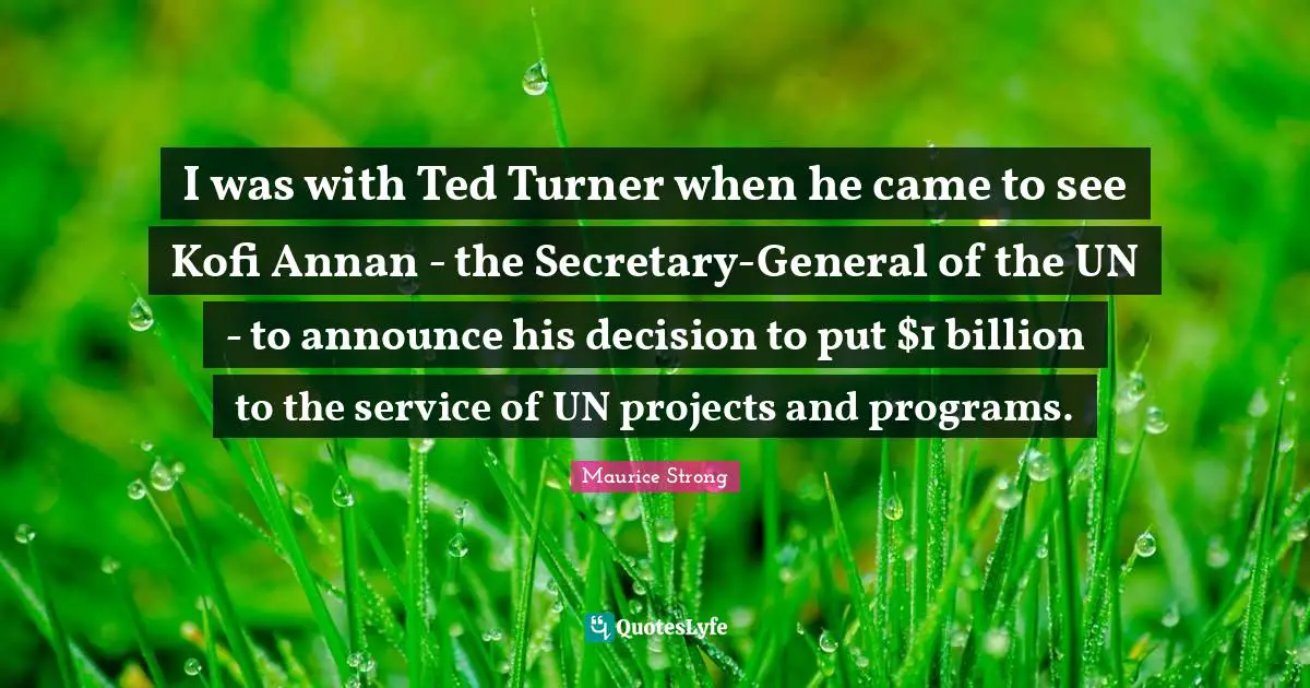 Maurice Strong Quotes: "I was with Ted Turner when he came to see Kofi Annan - the Secretary-General of the UN - to announce his decision to put $1 billion to the service of UN projects and programs."