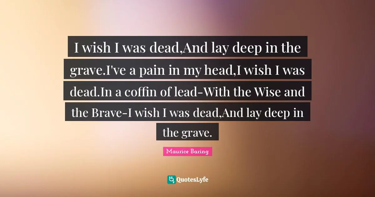 I wish I was dead,And lay deep in the grave.I've a pain in my head,I wish I was dead.In a coffin of lead-With the Wise and the Brave-I wish I was dead,And lay deep in the grave.