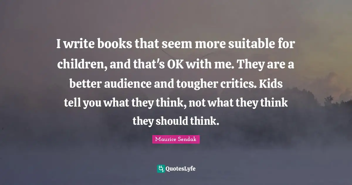 I write books that seem more suitable for children, and that's OK with me. They are a better audience and tougher critics. Kids tell you what they think, not what they think they should think.