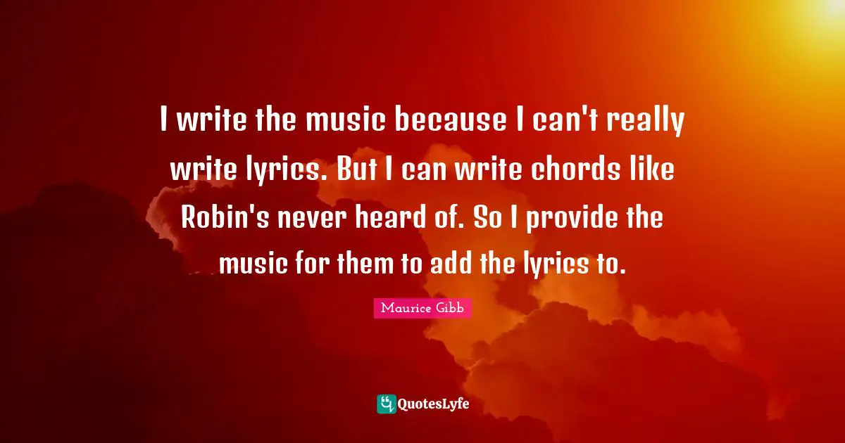 I write the music because I can't really write lyrics. But I can write chords like Robin's never heard of. So I provide the music for them to add the lyrics to.