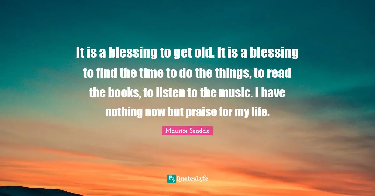 It is a blessing to get old. It is a blessing to find the time to do the things, to read the books, to listen to the music. I have nothing now but praise for my life.