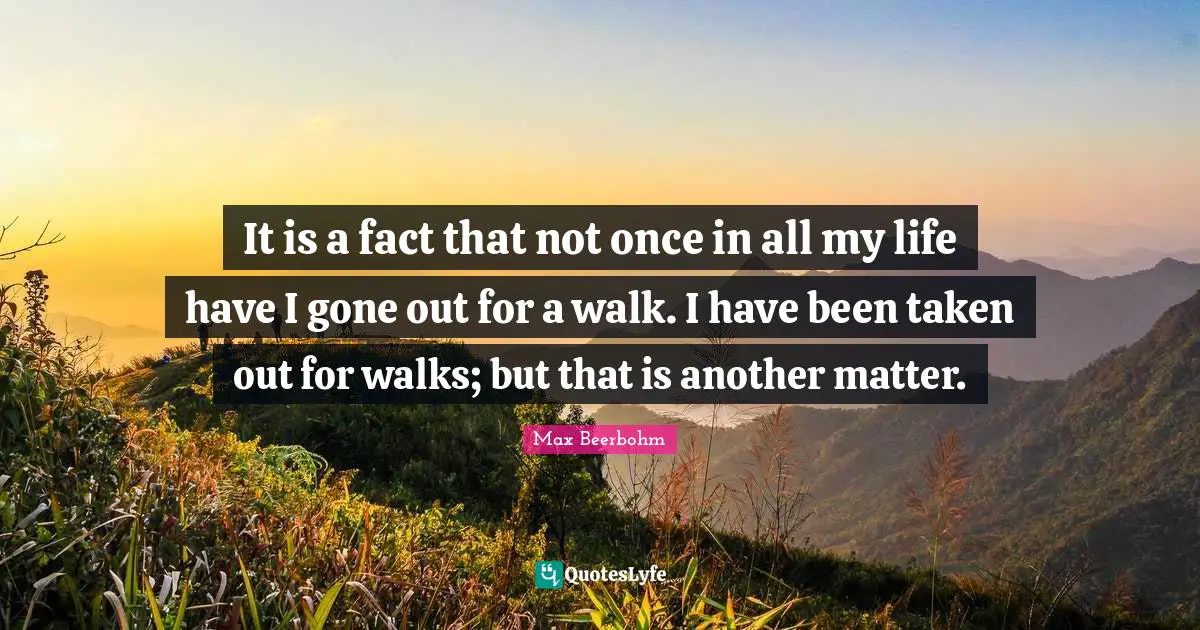 It is a fact that not once in all my life have I gone out for a walk. I have been taken out for walks; but that is another matter.