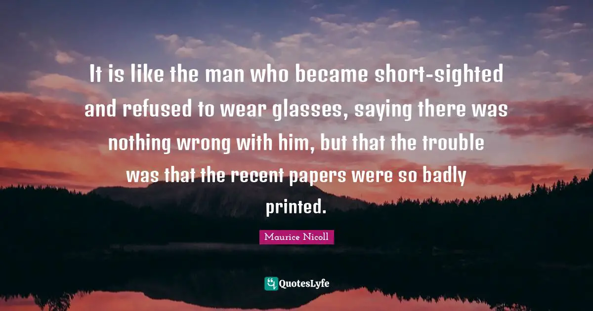 Printed Quotes: "It is like the man who became short-sighted and refused to wear glasses, saying there was nothing wrong with him, but that the trouble was that the recent papers were so badly printed."