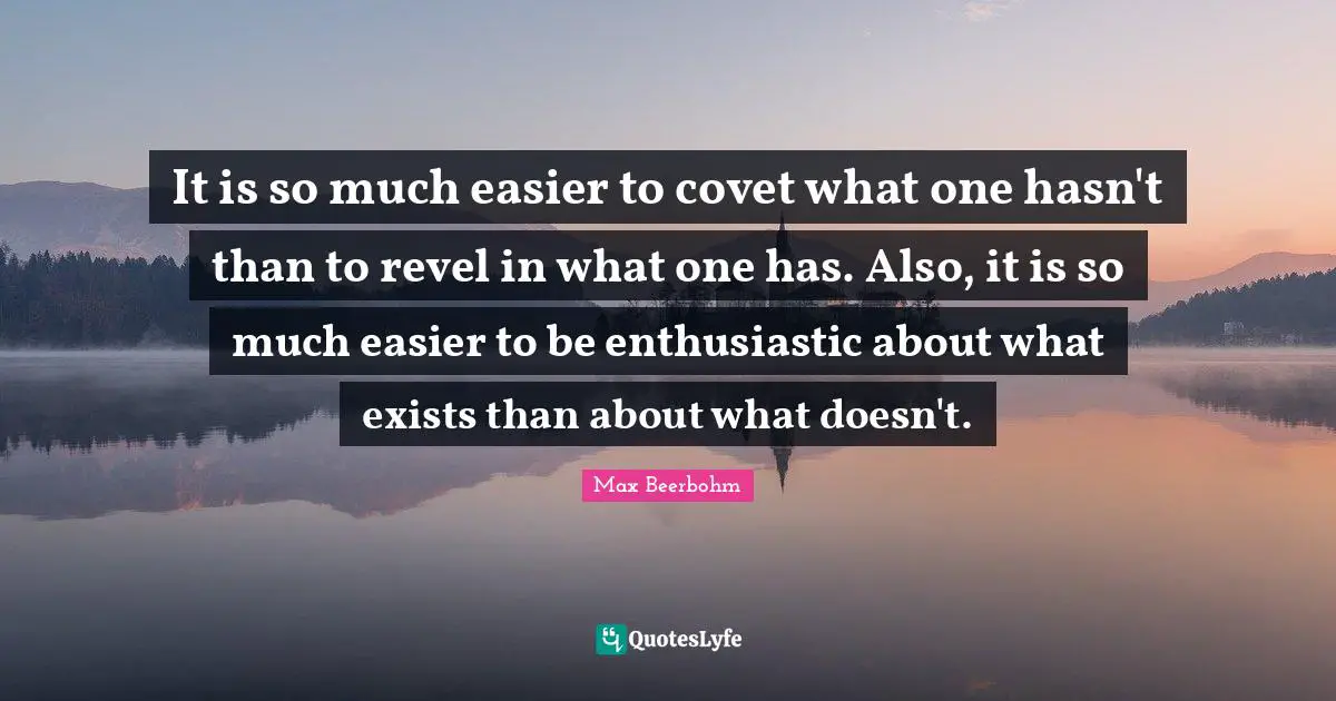 It is so much easier to covet what one hasn't than to revel in what one has. Also, it is so much easier to be enthusiastic about what exists than about what doesn't.