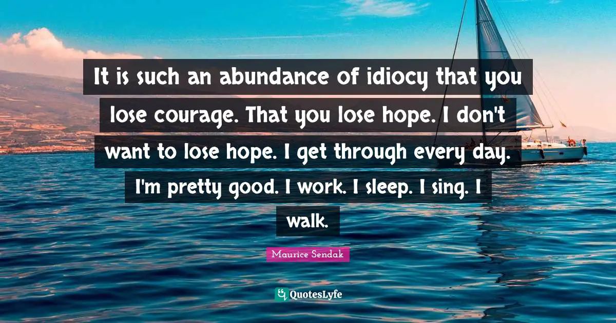 It is such an abundance of idiocy that you lose courage. That you lose hope. I don't want to lose hope. I get through every day. I'm pretty good. I work. I sleep. I sing. I walk.