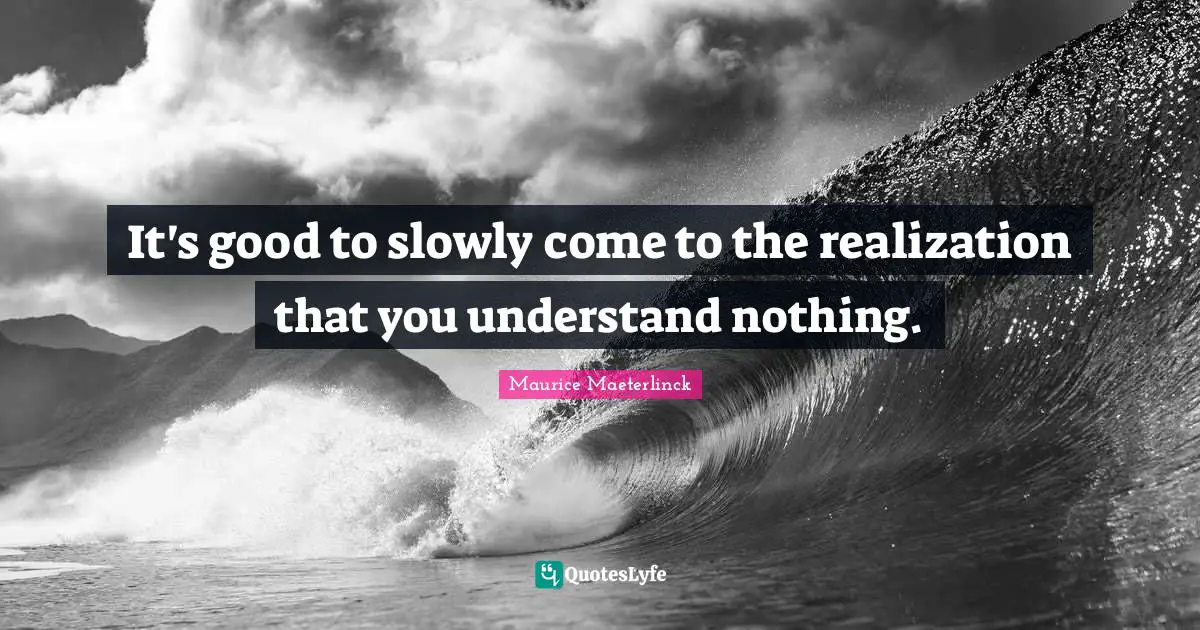 It's good to slowly come to the realization that you understand nothing.