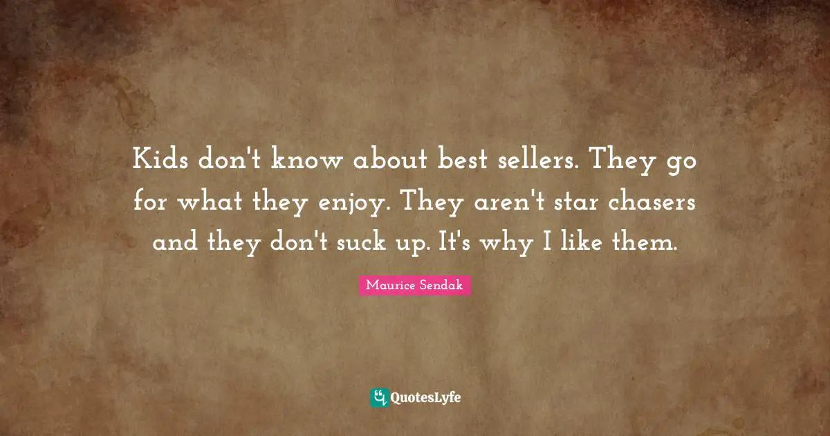 Kids don't know about best sellers. They go for what they enjoy. They aren't star chasers and they don't suck up. It's why I like them.