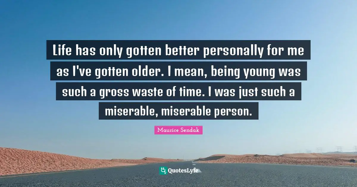 Life has only gotten better personally for me as I've gotten older. I mean, being young was such a gross waste of time. I was just such a miserable, miserable person.