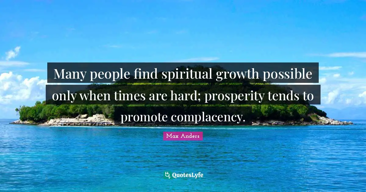 Many people find spiritual growth possible only when times are hard; prosperity tends to promote complacency.
