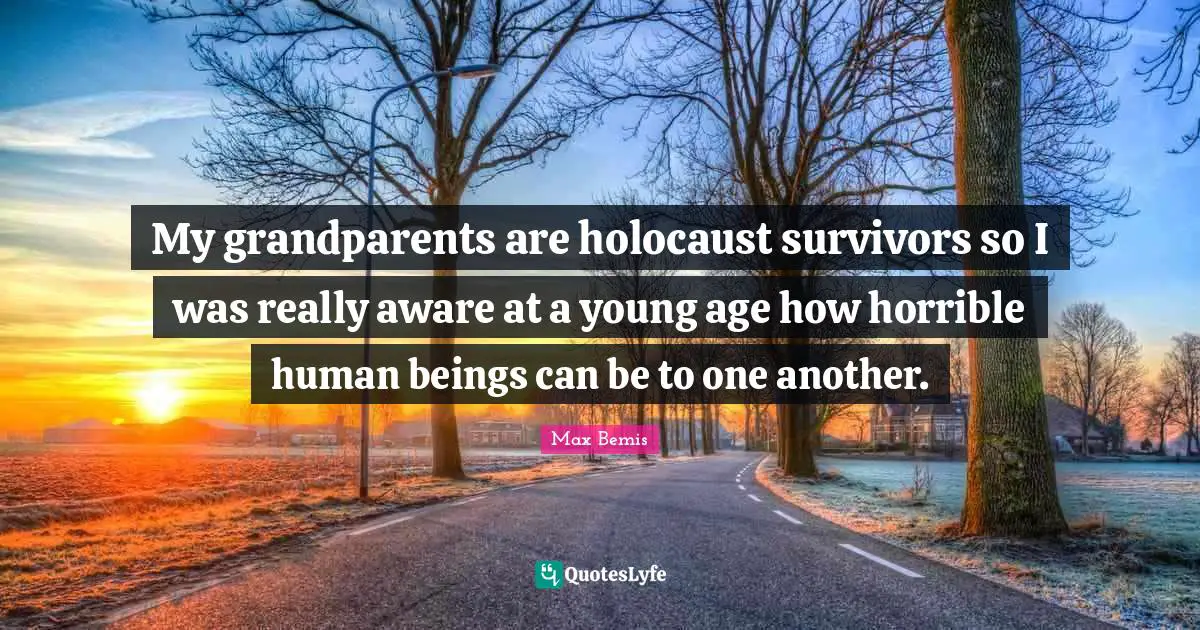 My grandparents are holocaust survivors so I was really aware at a young age how horrible human beings can be to one another.