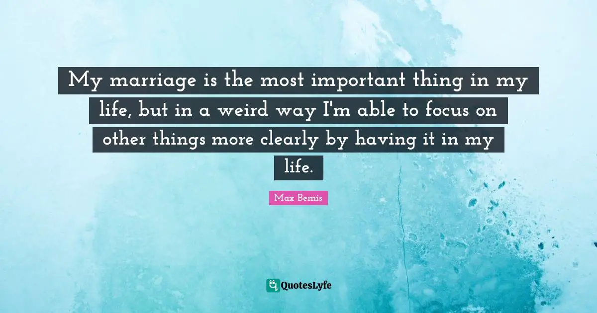 My marriage is the most important thing in my life, but in a weird way I'm able to focus on other things more clearly by having it in my life.