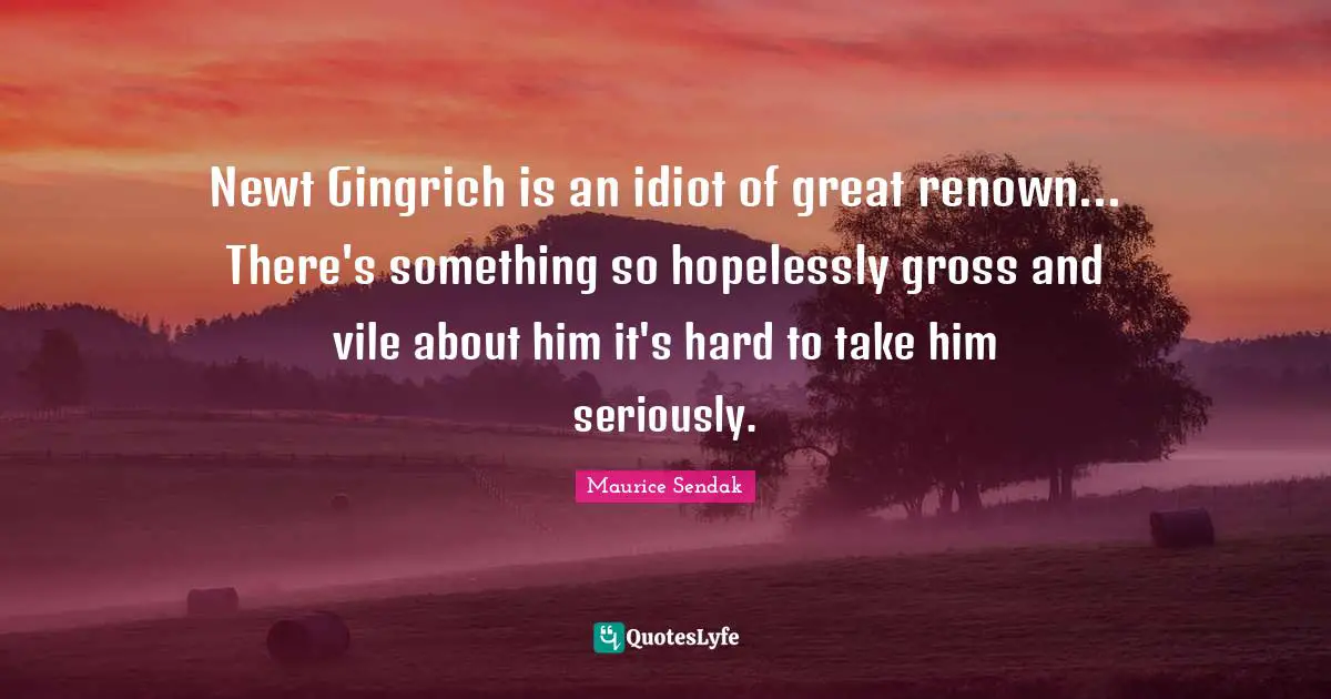 Newt Gingrich is an idiot of great renown... There's something so hopelessly gross and vile about him it's hard to take him seriously.