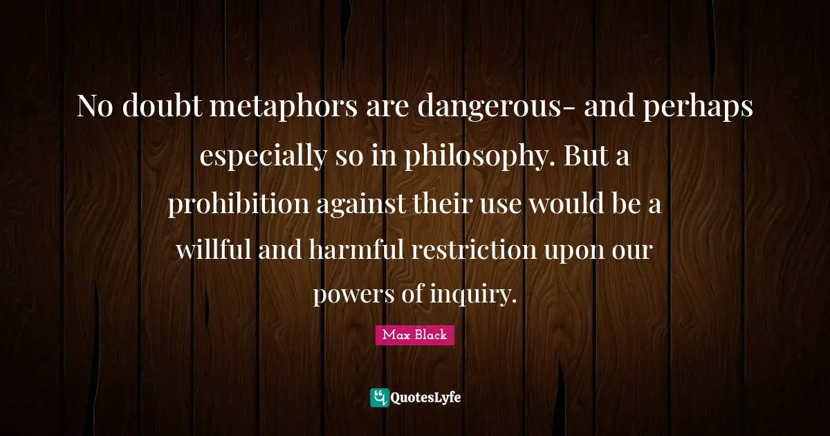 No doubt metaphors are dangerous- and perhaps especially so in philosophy. But a prohibition against their use would be a willful and harmful restriction upon our powers of inquiry.