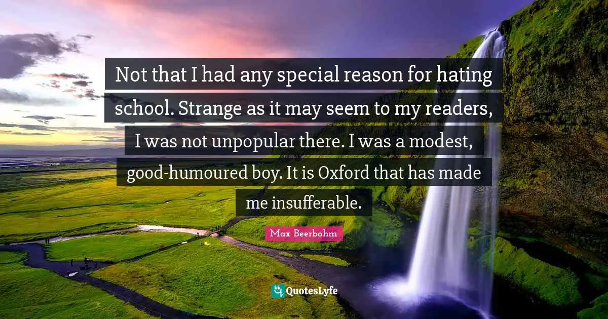 Not that I had any special reason for hating school. Strange as it may seem to my readers, I was not unpopular there. I was a modest, good-humoured boy. It is Oxford that has made me insufferable.