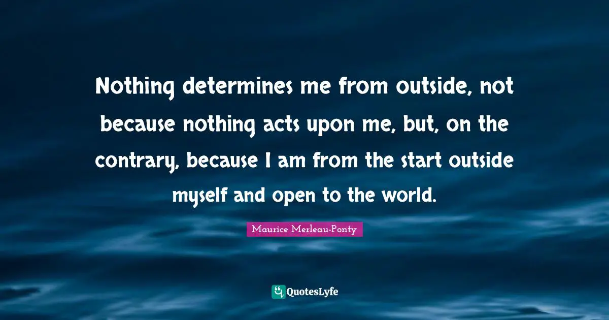 Nothing determines me from outside, not because nothing acts upon me, but, on the contrary, because I am from the start outside myself and open to the world.