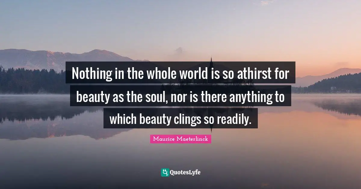 Nothing in the whole world is so athirst for beauty as the soul, nor is there anything to which beauty clings so readily.