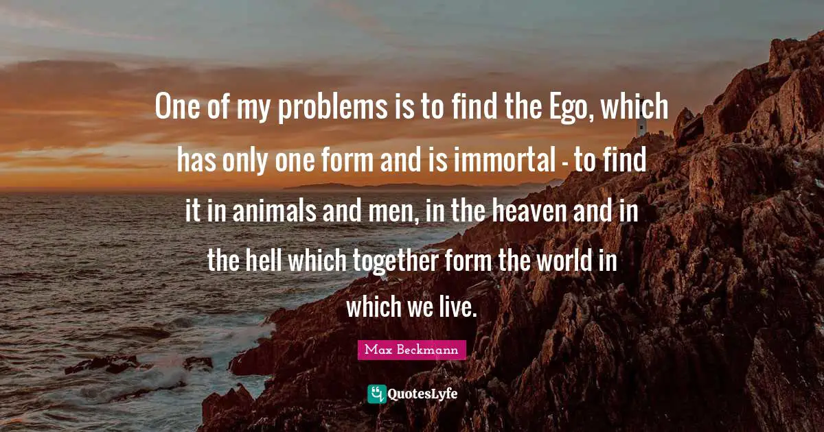 One of my problems is to find the Ego, which has only one form and is immortal - to find it in animals and men, in the heaven and in the hell which together form the world in which we live.