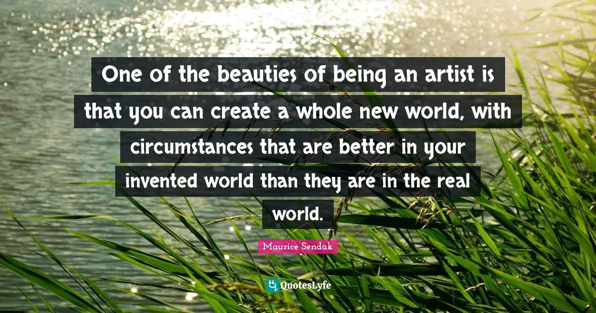 One of the beauties of being an artist is that you can create a whole new world, with circumstances that are better in your invented world than they are in the real world.